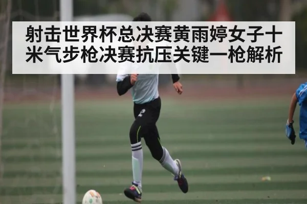 射击世界杯总决赛黄雨婷女子十米气步枪决赛抗压关键一枪解析
